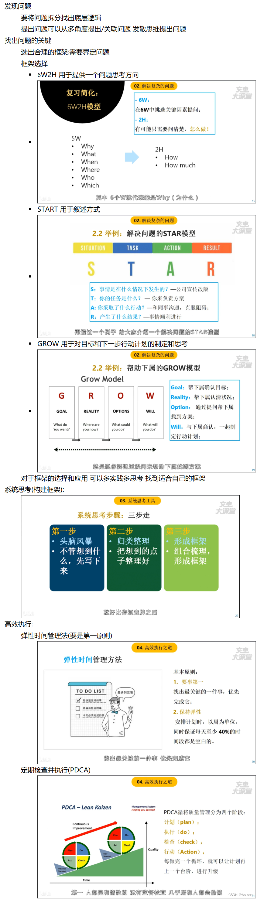 	发现问题
要将问题拆分找出底层逻辑
提出问题可以从多角度提出/关联问题 发散思维提出问题
找出问题的关键
选出合理的框架:需要界定问题
框架选择
§ 6W2H 用于提供一个问题思考方向
§ START 用于叙述方式
§ GROW 用于对目标和下一步行动计划的制定和思考
对于框架的选择和应用 可以多实践多思考 找到适合自己的框架
系统思考(构建框架):
高效执行:
弹性时间管理法(要是第一原则)
定期检查并执行(PDCA)