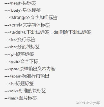 ---头标签
---身体标签
---<strong/b>文字加粗标签
---<em/i>文字斜体标签
---<u/del>u下划线标签，del删除下划线标签
---换行标签
---分割线标签
---段落标签
---文字下标
---原样输出文本内容
---标准行内输出
---标题标签
---标准的块标签
--图片标签