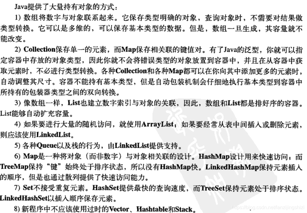 Java提供了大量持有对象的方式：1）数组将数字与对象练习起来。它保存类型明确的对象，查询对象时，不需要对结果做类型转换。它可以是多维的，可以保存基本类型的数据。但是，数组一旦生成，其容量就不能改变。2）Collection保存单一的元素，而Map保存相关联的键值对。有了Java的泛型，你就可以指定容器中存放的对象类型，因此你就不会将错误类型的对象放置到容器中，并且在从容器中获取元素时，不必进行类型转换。各种Collection和各种Map都可以在你向其中添加更多的元素时，自动调整其尺寸。容器不能持有基本类型，但是自动包装机制会仔细地执行基本类型到容器中所持有的包装器类型之间的双向转换。3）像数组一样，List也建立了数字索引与对象的关联，因此，数组和List都是排好序的容器。List能够自动扩充容器。