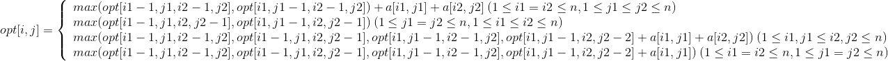 opt[i,j]=\left\{\begin{array}{lr}max(opt[i1-1,j1,i2-1,j2],opt[i1,j1-1,i2-1,j2])+a[i1,j1]+a[i2,j2]\:(1\leq i1= i2\leq n,1\leq j1\leq j2\leq n)& \\ max(opt[i1-1,j1,i2,j2-1],opt[i1,j1-1,i2,j2-1])\:(1\leq j1=j2\leq n,1\leq i1\leq i2\leq n)& \\ max(opt[i1-1,j1,i2-1,j2],opt[i1-1,j1,i2,j2-1],opt[i1,j1-1,i2-1,j2],opt[i1,j1-1,i2,j2-2]+a[i1,j1]+a[i2,j2])\:(1\leq i1,j1\leq i2,j2\leq n)& \\ max(opt[i1-1,j1,i2-1,j2],opt[i1-1,j1,i2,j2-1],opt[i1,j1-1,i2-1,j2],opt[i1,j1-1,i2,j2-2]+a[i1,j1])\:(1\leq i1=i2\leq n,1\leq j1=j2\leq n)& \end{array} \right.