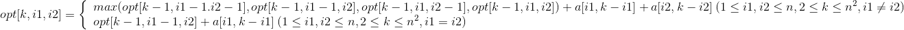 opt[k,i1,i2]=\left\{\begin{array}{lr}max(opt[k-1,i1-1.i2-1],opt[k-1,i1-1,i2],opt[k-1,i1,i2-1],opt[k-1,i1,i2])+a[i1,k-i1]+a[i2,k-i2]\:(1\leq i1,i2\leq n,2\leq k\leq n^2,i1\neq i2)& \\opt[k-1,i1-1,i2]+a[i1,k-i1]\:(1\leq i1,i2\leq n,2\leq k\leq n^2,i1=i2)& \end{array} \right.