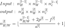 \begin{align*} & Input:\ n^{[l-1]}_H\times n^{[l-1]}_W\times n_c^{[l-1]} \\ & output:\ n^{[l]}_H\times n^{[l]}_W\times n_c^{[l]} \\ & n^{[l]}_{H/W}=\lfloor \frac{n^{[l-1]}_{H/W}+2p^{[l]}-f^{[l]}}{s^{[l]}}+1 \rfloor \\ \end{align*}