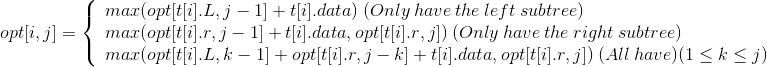 opt[i,j]=\left\{\begin{array}{lr}max(opt[t[i].L,j-1]+t[i].data)\:(Only\:have\:the\:left \:subtree)& \\ max(opt[t[i].r,j-1]+t[i].data,opt[t[i].r,j])\:(Only\:have\:the\:right\:subtree)& \\max(opt[t[i].L,k-1]+opt[t[i].r,j-k]+t[i].data,opt[t[i].r,j])\:(All\:have)(1\leq k\leq j)& \end{array} \right.