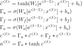 \begin{align*} &\tilde{c}^{<t>}=\textup{tanh}(W_c[a^{<t-1>};x^{<t>}]+b_c)\\ &\Gamma_u=\sigma(W_u[a^{<t-1>};x^{<t>}]+b_u)\\ &\Gamma_f=\sigma(W_f[a^{<t-1>};x^{<t>}]+b_f)\\ &\Gamma_o=\sigma(W_o[a^{<t-1>};x^{<t>}]+b_o)\\ &c^{<t>}=\Gamma_u * \tilde{c}^{<t>}+\Gamma_f*c^{<t-1>}\\ &a^{<t>}=\Gamma_o * \textup{tanh}\ c^{<t>}\\ \end{align*}