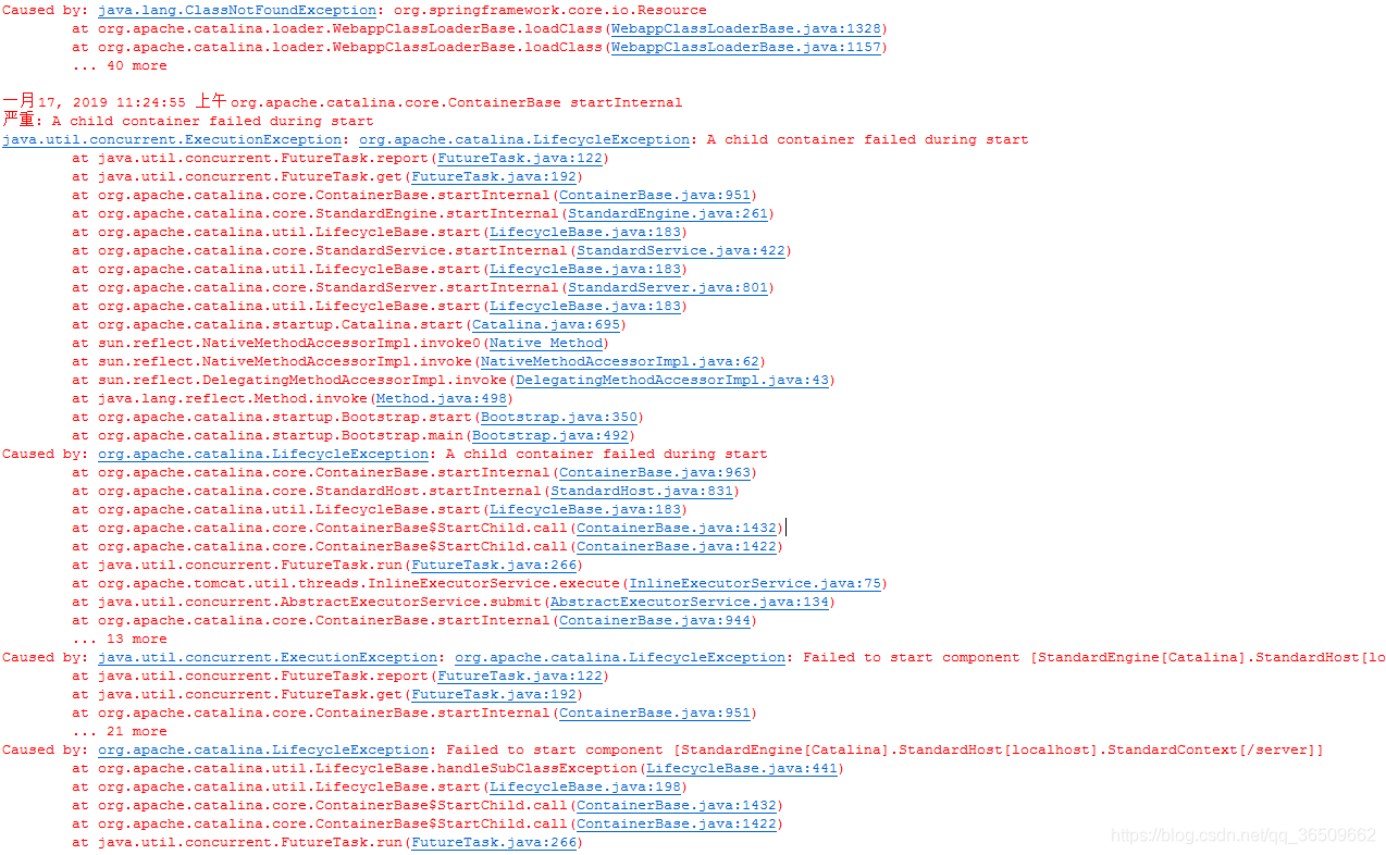 严重: The required Server component failed to start so Tomcat is unable to start. org.apache.catalina.LifecycleException: A child container failed during start  at org.apache.catalina.core.ContainerBase.startInternal(ContainerBase.java:960)  at org.apache.catalina.core.StandardEngine.startInternal(StandardEngine.java:261)  at org.apache.catalina.util.LifecycleBase.start(LifecycleBase.java:183)  at org.apache.catalina.core.StandardService.startInternal(StandardService.java:422)  at org.apache.catalina.util.LifecycleBase.start(LifecycleBase.java:183)  at org.apache.catalina.core.StandardServer.startInternal(StandardServer.java:770)  at org.apache.catalina.util.LifecycleBase.start(LifecycleBase.java:183)  at org.apache.catalina.startup.Catalina.start(Catalina.java:682)  at sun.reflect.NativeMethodAccessorImpl.invoke0(Native Method)  at sun.reflect.NativeMethodAccessorImpl.invoke(NativeMethodAccessorImpl.java:62)  at sun.reflect.DelegatingMethodAccessorImpl.invoke(DelegatingMethodAccessorImpl.java:43)  at java.lang.reflect.Method.invoke(Method.java:498)  at org.apache.catalina.startup.Bootstrap.start(Bootstrap.java:350)  at org.apache.catalina.startup.Bootstrap.main(Bootstrap.java:492) Caused by: java.util.concurrent.ExecutionException: org.apache.catalina.LifecycleException: A child container failed during start  at java.util.concurrent.FutureTask.report(FutureTask.java:122)  at java.util.concurrent.FutureTask.get(FutureTask.java:192)  at org.apache.catalina.core.ContainerBase.startInternal(ContainerBase.java:951)  ... 13 more Caused by: org.apache.catalina.LifecycleException: A child container failed during start  at org.apache.catalina.core.ContainerBase.startInternal(ContainerBase.java:960)  at org.apache.catalina.core.StandardHost.startInternal(StandardHost.java:839)  at org.apache.catalina.util.LifecycleBase.start(LifecycleBase.java:183)  at org.apache.catalina.core.ContainerBase$StartChild.call(ContainerBase.java:1429)  at org.apache.catalina.core.ContainerBase$StartChild.call(ContainerBase.java:1419)  at java.util.concurrent.FutureTask.run(FutureTask.java:266)  at org.apache.tomcat.util.threads.InlineExecutorService.execute(InlineExecutorService.java:75)  at java.util.concurrent.AbstractExecutorService.submit(AbstractExecutorService.java:134)  at org.apache.catalina.core.ContainerBase.startInternal(ContainerBase.java:944)  ... 13 more Caused by: java.util.concurrent.ExecutionException: org.apache.catalina.LifecycleException: Failed to start component [StandardEngine[Catalina].StandardHost[localhost].StandardContext[/server]]  at java.util.concurrent.FutureTask.report(FutureTask.java:122)  at java.util.concurrent.FutureTask.get(FutureTask.java:192)  at org.apache.catalina.core.ContainerBase.startInternal(ContainerBase.java:951)  ... 21 more Caused by: org.apache.catalina.LifecycleException: Failed to start component [StandardEngine[Catalina].StandardHost[localhost].StandardContext[/server]]  at org.apache.catalina.util.LifecycleBase.handleSubClassException(LifecycleBase.java:441)  at org.apache.catalina.util.LifecycleBase.start(LifecycleBase.java:198)  at org.apache.catalina.core.ContainerBase$StartChild.call(ContainerBase.java:1429)  at org.apache.catalina.core.ContainerBase$StartChild.call(ContainerBase.java:1419)  at java.util.concurrent.FutureTask.run(FutureTask.java:266)  at org.apache.tomcat.util.threads.InlineExecutorService.execute(InlineExecutorService.java:75)  at java.util.concurrent.AbstractExecutorService.submit(AbstractExecutorService.java:134)  at org.apache.catalina.core.ContainerBase.startInternal(ContainerBase.java:944)  ... 21 more Caused by: java.lang.NoClassDefFoundError: org/springframework/core/io/Resource  at java.lang.Class.getDeclaredFields0(Native Method)  at java.lang.Class.privateGetDeclaredFields(Class.java:2583)  at java.lang.Class.getDeclaredFields(Class.java:1916)  at org.apache.catalina.util.Introspection.getDeclaredFields(Introspection.java:110)  at org.apache.catalina.startup.WebAnnotationSet.loadFieldsAnnotation(WebAnnotationSet.java:269)  at org.apache.catalina.startup.WebAnnotationSet.loadApplicationListenerAnnotations(WebAnnotationSet.java:89)  at org.apache.catalina.startup.WebAnnotationSet.loadApplicationAnnotations(WebAnnotationSet.java:67)  at org.apache.catalina.startup.ContextConfig.applicationAnnotationsConfig(ContextConfig.java:328)  at org.apache.catalina.startup.ContextConfig.configureStart(ContextConfig.java:768)  at org.apache.catalina.startup.ContextConfig.lifecycleEvent(ContextConfig.java:299)  at org.apache.catalina.util.LifecycleBase.fireLifecycleEvent(LifecycleBase.java:123)  at org.apache.catalina.core.StandardContext.startInternal(StandardContext.java:5007)  at org.apache.catalina.util.LifecycleBase.start(LifecycleBase.java:183)  ... 27 more Caused by: java.lang.ClassNotFoundException: org.springframework.core.io.Resource  at org.apache.catalina.loader.WebappClassLoaderBase.loadClass(WebappClassLoaderBase.java:1309)  at org.apache.catalina.loader.WebappClassLoaderBase.loadClass(WebappClassLoaderBase.java:1138)  ... 40 more