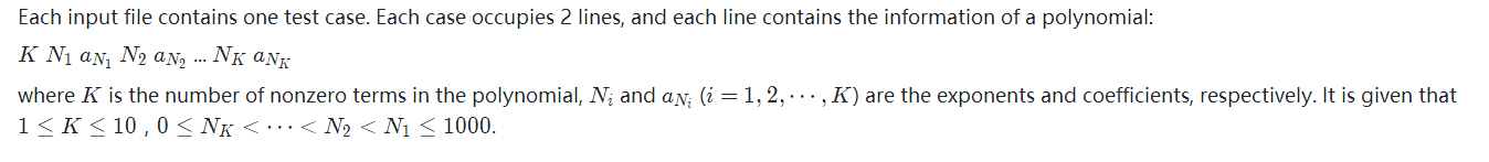 Each input file contains one test case. Each case occupies 2 lines, and each line contains the information of a polynomial:K N ​1  a ​N ​1 ​​  N ​2​​  a ​N ​2​​​​  ... N​K​​  a​N​K​​​​where K is the number of nonzero terms in the polynomial, N​i​​  and a​N​i​​​​  (i=1,2,⋯,K) are the exponents and coefficients, respectively. It is given that 1≤K≤10，0≤N​K​​ <⋯<N​2​​ <N​1​​ ≤1000.