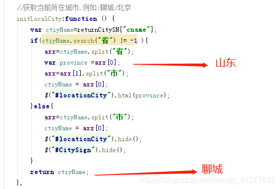 //获取当前所在城市,例如:聊城/北京function initLocalCity () {var ctiyName=returnCitySN["cname"];if(ctiyName.search("省") != -1 ){arr=ctiyName.split("省");var province =arr[0];          // province :山东arr=arr[1].split("市");ctiyName = arr[0];$("#locationCity").html(province);}else{arr=ctiyName.split("市");ctiyName = arr[0];$("#locationCity").hide();$("#CitySign").hide();}return ctiyName;                  //ctiyName: 聊城 / 北京}