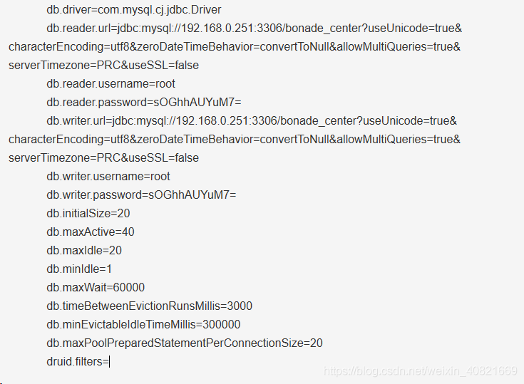 db.driver=com.mysql.cj.jdbc.Driverdb.reader.url=jdbc:mysql://192.168.0.251:3306/bonade_center?useUnicode=true&characterEncoding=utf8&zeroDateTimeBehavior=convertToNull&allowMultiQueries=true&serverTimezone=PRC&useSSL=falsedb.reader.username=rootdb.reader.password=sOGhhAUYuM7=db.writer.url=jdbc:mysql://192.168.0.251:3306/bonade_center?useUnicode=true&characterEncoding=utf8&zeroDateTimeBehavior=convertToNull&allowMultiQueries=true&serverTimezone=PRC&useSSL=falsedb.writer.username=rootdb.writer.password=sOGhhAUYuM7=db.initialSize=20db.maxActive=40db.maxIdle=20db.minIdle=1db.maxWait=60000db.timeBetweenEvictionRunsMillis=3000db.minEvictableIdleTimeMillis=300000db.maxPoolPreparedStatementPerConnectionSize=20druid.filters=