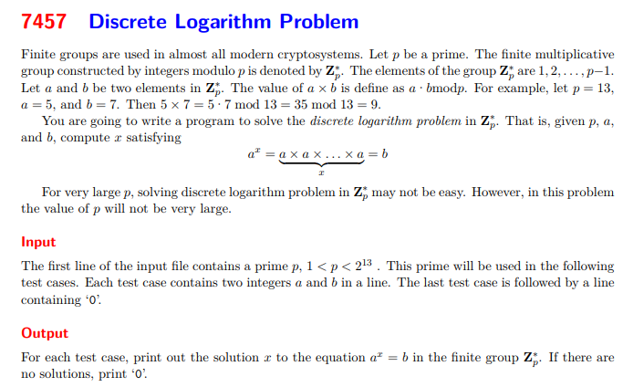 Finite groups are used in almost all modern cryptosystems. Let p be a prime. The finite multiplicativegroup constructed by integers modulo p is denoted by Z∗p. The elements of the group Z∗p are 1, 2, . . . , p−1.Let a and b be two elements in Z∗p. The value of a × b is define as a·bmodp. For example, let p = 13,a = 5, and b = 7. Then 5 × 7 = 5·7 mod 13 = 35 mod 13 = 9.You are going to write a program to solve the discrete logarithm problem in Z∗p. That is, given p, a,and b, compute x satisfyingax = a × a × . . . × a| {z }x= bFor very large p, solving discrete logarithm problem in Z∗p may not be easy. However, in this problemthe value of p will not be very large.InputThe first line of the input file contains a prime p, 1 < p < 213 . This prime will be used in the followingtest cases. Each test case contains two integers a and b in a line. The last test case is followed by a linecontaining ‘0’.OutputFor each test case, print out the solution x to the equation ax = b in the finite group Z∗p. If there areno solutions, print ‘0’.