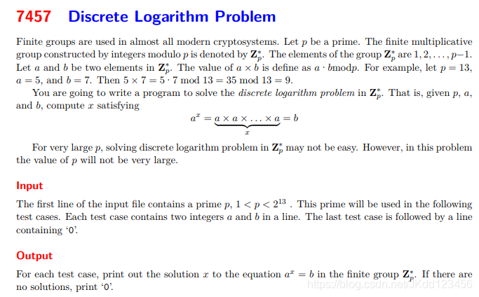 Finite groups are used in almost all modern cryptosystems. Let p be a prime. The finite multiplicativegroup constructed by integers modulo p is denoted by Z∗p. The elements of the group Z∗p are 1, 2, . . . , p−1.Let a and b be two elements in Z∗p. The value of a × b is define as a·bmodp. For example, let p = 13,a = 5, and b = 7. Then 5 × 7 = 5·7 mod 13 = 35 mod 13 = 9.You are going to write a program to solve the discrete logarithm problem in Z∗p. That is, given p, a,and b, compute x satisfyingax = a × a × . . . × a| {z }x= bFor very large p, solving discrete logarithm problem in Z∗p may not be easy. However, in this problemthe value of p will not be very large.InputThe first line of the input file contains a prime p, 1 < p < 213 . This prime will be used in the followingtest cases. Each test case contains two integers a and b in a line. The last test case is followed by a linecontaining ‘0’.OutputFor each test case, print out the solution x to the equation ax = b in the finite group Z∗p. If there areno solutions, print ‘0’.