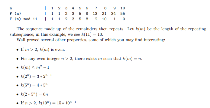 n | 1 2 3 4 5 6 7 8 9 10F (n) | 1 1 2 3 5 8 13 21 34 55F (n) mod 11 | 1 1 2 3 5 8 2 10 1 0The sequence made up of the remainders then repeats. Let k(m) be the length of the repeatingsubsequence; in this example, we see k(11) = 10.Wall proved several other properties, some of which you may find interesting: