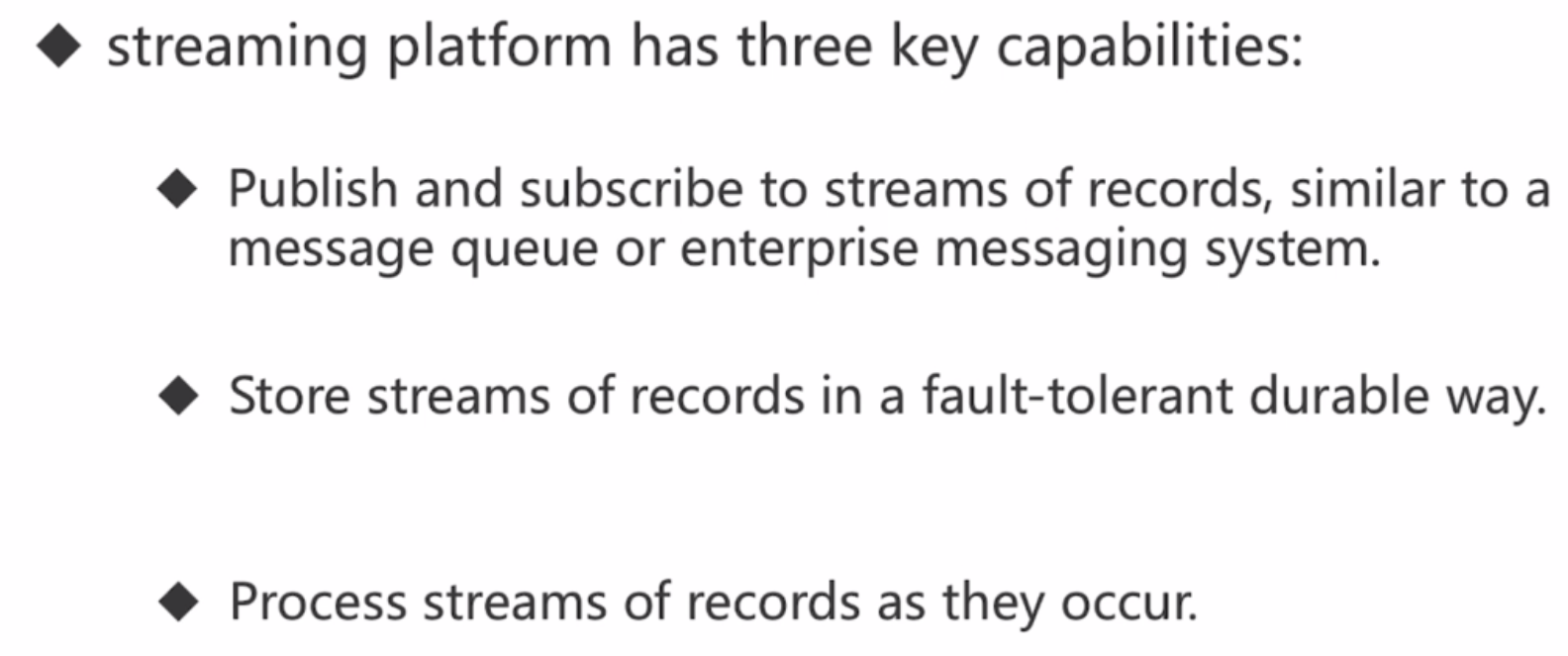 * streaming platform has three key capabilities:* Publish and subscribe to streams of records, similar to a message queue or enterprise messaging system.* Store streams of records in a fault-tolerant durable way.* Process streams of records as they occur.