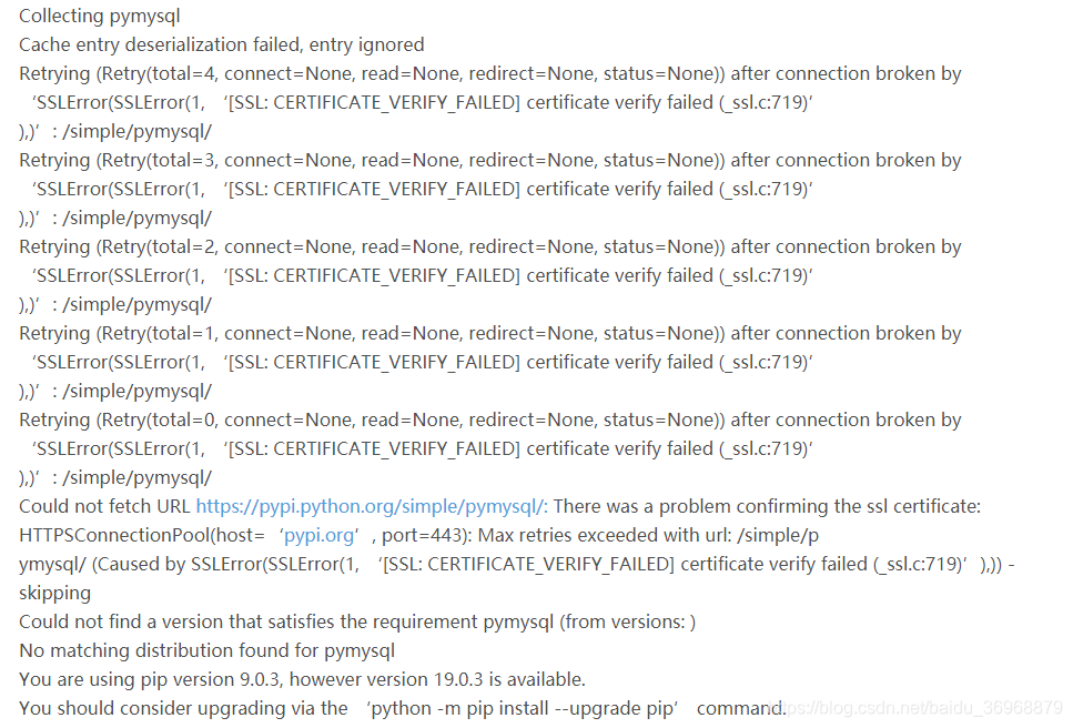 Collecting pymysqlCache entry deserialization failed, entry ignoredRetrying (Retry(total=4, connect=None, read=None, redirect=None, status=None)) after connection broken by 'SSLError(SSLError(1, '[SSL: CERTIFICATE_VERIFY_FAILED] certificate verify failed (_ssl.c:719)'),)': /simple/pymysql/Retrying (Retry(total=3, connect=None, read=None, redirect=None, status=None)) after connection broken by 'SSLError(SSLError(1, '[SSL: CERTIFICATE_VERIFY_FAILED] certificate verify failed (_ssl.c:719)'),)': /simple/pymysql/Retrying (Retry(total=2, connect=None, read=None, redirect=None, status=None)) after connection broken by 'SSLError(SSLError(1, '[SSL: CERTIFICATE_VERIFY_FAILED] certificate verify failed (_ssl.c:719)'),)': /simple/pymysql/Retrying (Retry(total=1, connect=None, read=None, redirect=None, status=None)) after connection broken by 'SSLError(SSLError(1, '[SSL: CERTIFICATE_VERIFY_FAILED] certificate verify failed (_ssl.c:719)'),)': /simple/pymysql/Retrying (Retry(total=0, connect=None, read=None, redirect=None, status=None)) after connection broken by 'SSLError(SSLError(1, '[SSL: CERTIFICATE_VERIFY_FAILED] certificate verify failed (_ssl.c:719)'),)': /simple/pymysql/Could not fetch URL https://pypi.python.org/simple/pymysql/: There was a problem confirming the ssl certificate: HTTPSConnectionPool(host='pypi.org', port=443): Max retries exceeded with url: /simple/pymysql/ (Caused by SSLError(SSLError(1, '[SSL: CERTIFICATE_VERIFY_FAILED] certificate verify failed (_ssl.c:719)'),)) - skippingCould not find a version that satisfies the requirement pymysql (from versions: )No matching distribution found for pymysqlYou are using pip version 9.0.3, however version 19.0.3 is available.You should consider upgrading via the 'python -m pip install --upgrade pip' command.