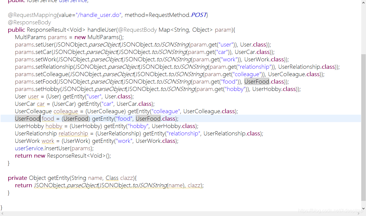 @RequestMapping(value="/handle_user.do", method=RequestMethod.POST)
@ResponseBody
public ResponseResult<Void> handleUser(@RequestBody Map<String, Object> param){
MultiParams params = new MultiParams();
params.setUser(JSONObject.parseObject(JSONObject.toJSONString(param.get("user")), User.class));
params.setCar(JSONObject.parseObject(JSONObject.toJSONString(param.get("car")), UserCar.class));
params.setWork(JSONObject.parseObject(JSONObject.toJSONString(param.get("work")), UserWork.class));
params.setRelationship(JSONObject.parseObject(JSONObject.toJSONString(param.get("relationship")), UserRelationship.class));
params.setColleague(JSONObject.parseObject(JSONObject.toJSONString(param.get("colleague")), UserColleague.class));
params.setFood(JSONObject.parseObject(JSONObject.toJSONString(param.get("food")), UserFood.class));
params.setHobby(JSONObject.parseObject(JSONObject.toJSONString(param.get("hobby")), UserHobby.class));
User user = (User) getEntity("user", User.class);
UserCar car = (UserCar) getEntity("car", UserCar.class);
UserColleague colleague = (UserColleague) getEntity("colleague", UserColleague.class);
UserFood food = (UserFood) getEntity("food", UserFood.class);
UserHobby hobby = (UserHobby) getEntity("hobby", UserHobby.class);
UserRelationship relationship = (UserRelationship) getEntity("relationship", UserRelationship.class);
UserWork work = (UserWork) getEntity("work", UserWork.class);
userService.insertUser(params);
return new ResponseResult<Void>();
}
private Object getEntity(String name, Class clazz){
return JSONObject.parseObject(JSONObject.toJSONString(name), clazz);
}