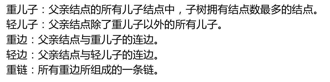 重儿子：父亲结点的所有儿子结点中，子树拥有结点数最多的结点。轻儿子：父亲结点除了重儿子以外的所有儿子。重边：父亲结点与重儿子的连边。轻边：父亲结点与轻儿子的连边。重链：所有重边所组成的一条链。