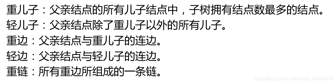 重儿子：父亲结点的所有儿子结点中，子树拥有结点数最多的结点。轻儿子：父亲结点除了重儿子以外的所有儿子。重边：父亲结点与重儿子的连边。轻边：父亲结点与轻儿子的连边。重链：所有重边所组成的一条链。