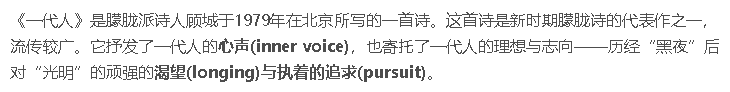 《一代人》是朦胧派诗人顾城于1979年在北京所写的一首诗。这首诗是新时期朦胧诗的代表作之一，流传较广。它抒发了一代人的**心声(inner voice)**，也寄托了一代人的理想与志向——历经“黑夜”后对“光明”的顽强的**渴望(longing)**与执着的**追求(pursuit)**。