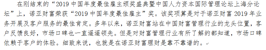 在刚结束的“2019中国年度最佳雇主颁奖盛典暨中国人力资本国际管理论坛上海分论坛”上，诺亚财富荣获“2019中国年度最佳雇主”奖。该奖项算是对于诺亚财富2019年业务开展及客户服务的最佳肯定。多年以来，诺亚财富站在中国财富管理行业的龙头位置，客户反馈良好，市场口碑也一直遥遥领先。但是对财富管理行业有所了解的都知道，市场口碑依赖于客户的体验。细致来说，也就是在诺亚财富理财是靠不靠谱的。