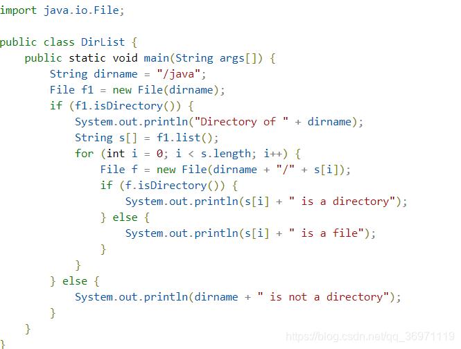 public static void main(String args[]) {String dirname = "/java";File f1 = new File(dirname);if (f1.isDirectory()) {System.out.println("Directory of " + dirname);String s[] = f1.list();for (int i = 0; i < s.length; i++) {File f = new File(dirname + "/" + s[i]);if (f.isDirectory()) {System.out.println(s[i] + " is a directory");} else {System.out.println(s[i] + " is a file");}}} else {System.out.println(dirname + " is not a directory");}}