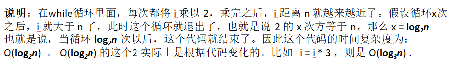 说明：在while循环里面，每次都将 i 乘以 2，乘完之后，i 距离 n 就越来越近了。假设循环x次之后，i 就大于 n 了，此时这个循环就退出了，也就是说 2 的 x 次方等于 n，那么 x = log2n也就是说当循环 log2n 次以后，这个代码就结束了。因此这个代码的时间复杂度为：O(log2n)  。 O(log2n) 的这个2 时间上是根据代码变化的，i = i * 3 ，则是 O(log3n) .