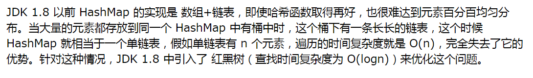 JDK 1.8 以前 HashMap 的实现是 数组+链表,即使哈希函数取得再好,也很难达到元素百分百均匀分布。当大量的元素都存放到同一个 HashMap 中有桶中时,这个桶下有一条长长的链表,这个时候 HashMap 就相当于一个单链表,假如单链表有 n 个元素,遍历的时间复杂度就是 O(n),完全失去了它的优势。针对这种情况,JDK 1.8 中引入了 红黑树(查找时间复杂度为 O(logn))来优化这个问题。