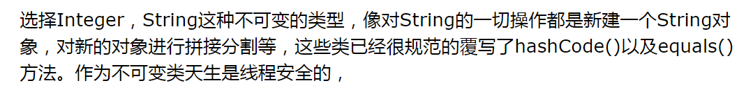 选择Integer,String这种不可变的类型,像对String的一切操作都是新建一个String对象,对新的对象进行拼接分割等,这些类已经很规范的覆写了hashCode()以及equals()方法。作为不可变类天生是线程安全的,