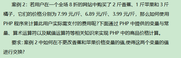 案例2：若用户在一个全场8折的网站中购买了2斤香蕉、斤苹果和3斤橘子，它们的价格分别为7.99元/斤、6.89元/斤、3.99元/斤，那么如何使用PHP程序来计算此用户实际需支付的费用呢?下面通过PHP中提供的变量与常量、算术运算符以及赋值运算符等相关知识来实现PHP中的商品价格计算。题目要求：案例2中如何在不更改香蕉和苹果价格变量的值,使得这两个变量的值进行交换?