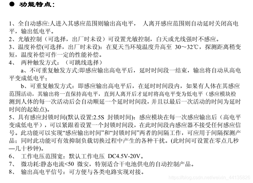 ■全自动感应:人进入其感应范围则输出高电平，人离开感应范围则自动延时关闭高电平，输出低电平。■ 可重复触发方式：即感应输出高电平后，在延时时间段内，如果有人体在其感应范围活动，其输出将一直保持高电平，直到人离开后才延时将高电平变为低电平（感应模块检测到人体的每一次活动后会自动顺延一个延时时间段，并且以最后一次活动的时间为延时时间的起始点)。■ 超小体积。■ 工作电压范围宽：默认工作电压 DC**4.5V-20V**。■ 微功耗:静态电流50 微安，特别适合干电池供电的自动控制产品。■输出高电平信号：可方便与各类电路实现对接。应用范围■ 人体感应灯具 ■ 人体感应玩具■ 安防产品 ■ 工业自动化控制■自动感应电器设备 ■电池供电自动控制等