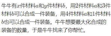 牛牛有{x}x件材料{a}a和{y}y件材料{b}b，用{2}2件材料{a}a和{3}3件材料{b}b可以合成一件装备，用{4}4件材料{a}a和{1}1件材料{b}b也可以合成一件装备。牛牛想要最大化合成的装备的数量，于是牛牛找来了你帮忙。