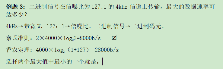 例题3：二进制信号在信噪比为127:1的4kHz信道上传输，最大的数据速率可达多少？4kHz→带宽W，127：1→信噪比，二进制信号→二进制码元。奈氏准则：2×4000×log22=8000b/s	香农定理：4000×log2（1+127）=28000b/s选择两个最大值中最小的一个就是。