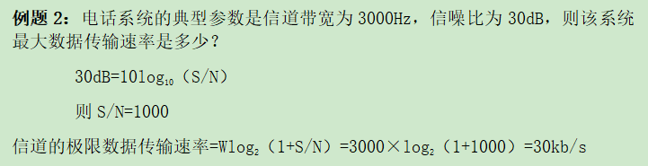例题2：电话系统的典型参数是信道带宽为3000Hz，信噪比为30dB，则该系统最大数据传输速率是多少？30dB=10log10（S/N）则S/N=1000信道的极限数据传输速率=Wlog2（1+S/N）=3000×log2（1+1000）=30kb/s