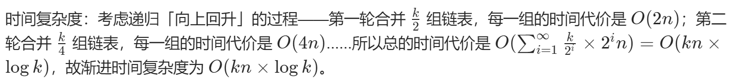 时间复杂度分析：K条链表的总结点数是 N，平均每条链表有 N/K个节点，因此合并**两条链表**的时间复杂度是 O(N/K)。从 K条链表开始两两合并成 1 条链表，因此每条链表都会被合并 logK 次，因此 K 条链表会被合并 K * logK次，因此总共的时间复杂度是 K* logK *N/K 即 O（NlogK）。