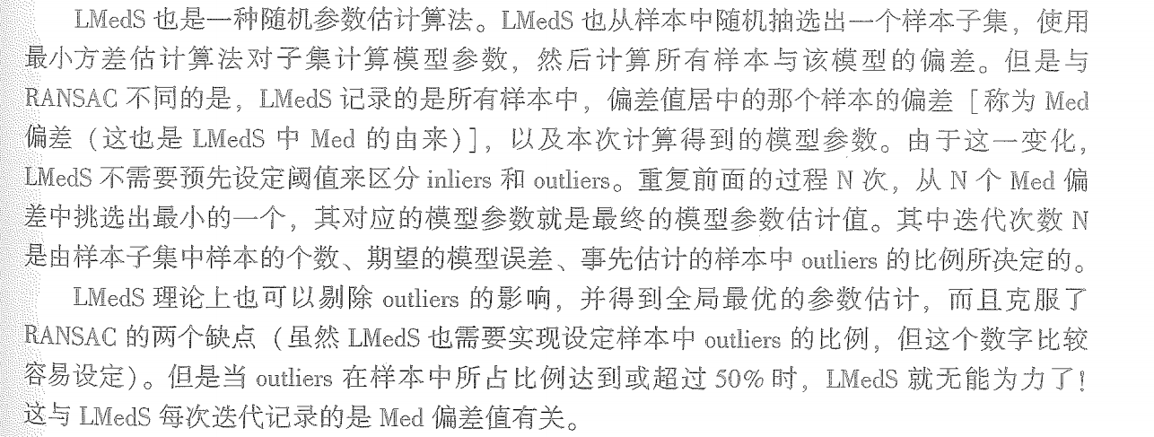 LMedS的做法很简单，就是从样本中随机抽出N个样本子集，使用最大似然（通常是最小二乘）对每个子集计算模型参数和该模型的偏差，记录该模型参 数及子集中所有样本中偏差居中的那个样本的偏差（即Med偏差），最后选取N个样本子集中Med偏差最小的所对应的模型参数作为我们要估计的模型参数。