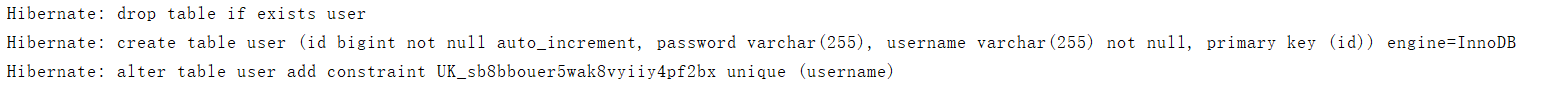 Hibernate: drop table if exists userHibernate: create table user (id bigint not null auto_increment, password varchar(255), username varchar(255) not null, primary key (id)) engine=InnoDBHibernate: alter table user add constraint UK_sb8bbouer5wak8vyiiy4pf2bx unique (username)