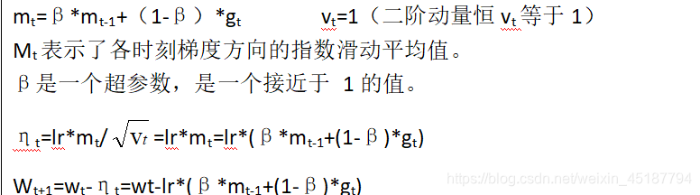 mt=β*mt-1+(1-β)*gt vt=1 (the second-order momentum constant vt is equal to 1) Mt represents the exponential moving average of the gradient direction at each time.  β is a hyperparameter, a value close to 1.  ηt=lr*mt/=lr*mt=lr*(β*mt-1+(1-β)*gt)Wt+1=wt-ηt=wt-lr*(β*mt-1+(1- β)*gt)