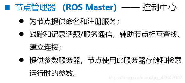 ◼ 节点管理器 （ROS Master）—— 控制中心⚫ 为节点提供命名和注册服务；⚫ 跟踪和记录话题/服务通信，辅助节点相互查找、 建立连接；⚫ 提供参数服务器，节点使用此服务器存储和检索 运行时的参数。