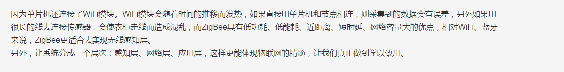 因为单片机还连接了WiFi模块。WiFi模块会随着时间的推移而发热，如果直接用单片机和节点相连，则采集到的数据会有误差，另外如果用很长的线去连接传感器，会使衣柜走线而造成混乱，而ZigBee具有低功耗、低能耗、近距离、短时延、网络容量大的优点，相对WiFi、蓝牙来说，ZigBee更适合去实现无线感知层。另外，让系统分成三个层次：感知层、网络层、应用层，这样更能体现物联网的精髓，让我们真正做到学以致用。