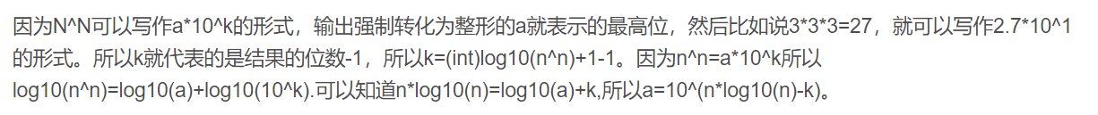 因为NN可以写作a*10k的形式，输出强制转化为整形的a就表示的最高位，然后比如说3*3*3=27，就可以写作2.7*101的形式。所以k就代表的是结果的位数-1，所以k=(int)log10(nn)+1-1。因为nn=a*10k所以log10(nn)=log10(a)+log10(10k).可以知道n*log10(n)=log10(a)+k,所以a=10^(n*log10(n)-k)。