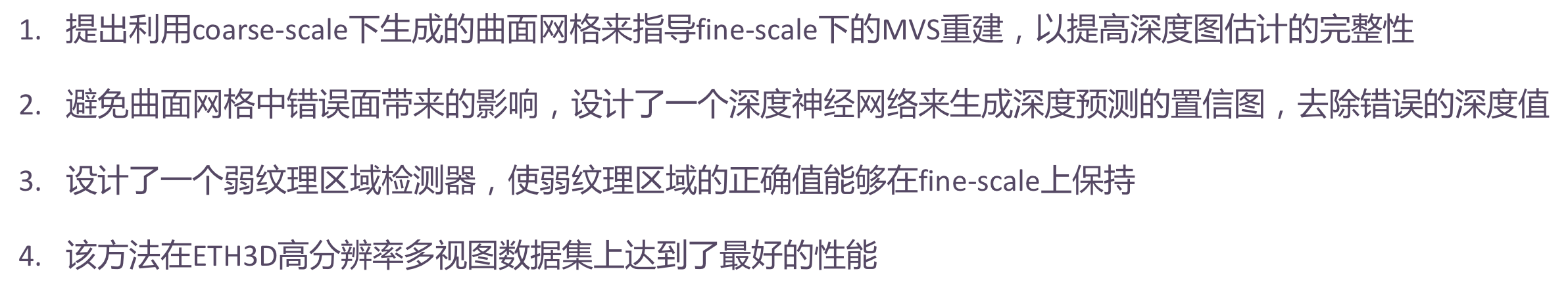 1. 提出利用粗尺度下生成的曲面网格来指导精细尺度下的MVS重建，以提高深度图估计的完整性；2. 避免曲面网格中错误面带来的影响，设计了一个深度神经网络来生成深度预测的置信图，然后用它来去除错误的深度值；3. 设计了一个弱纹理区域检测器，使弱纹理区域的正确值能够在精细尺度上保持；4. 该方法在ETH3D高分辨率多视图数据集上达到了最先进的性能。