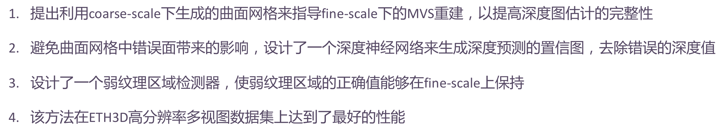 1. 提出利用粗尺度下生成的曲面网格来指导精细尺度下的MVS重建,以提高深度图估计的完整性;2. 避免曲面网格中错误面带来的影响,设计了一个深度神经网络来生成深度预测的置信图,然后用它来去除错误的深度值;3. 设计了一个弱纹理区域检测器,使弱纹理区域的正确值能够在精细尺度上保持;4. 该方法在ETH3D高分辨率多视图数据集上达到了最先进的性能。