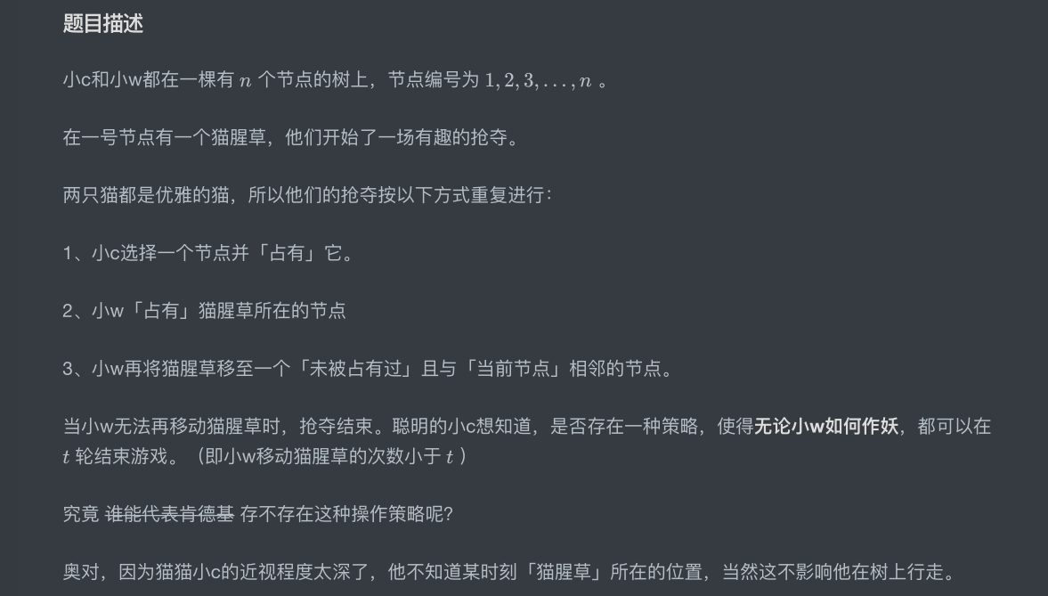 题⽬描述⼩c和⼩w都在⼀棵有 个节点的树上，节点编号为  。在⼀号节点有⼀个猫腥草，他们开始了⼀场有趣的抢夺。两只猫都是优雅的猫，所以他们的抢夺按以下⽅式重复进⾏：1、⼩c选择⼀个节点并「占有」它。2、⼩w「占有」猫腥草所在的节点3、⼩w再将猫腥草移⾄⼀个「未被占有过」且与「当前节点」相邻的节点。