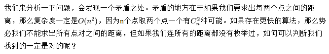 我们来分析一下问题，会发现一个矛盾之处。矛盾的地方在于如果我们要求出每两个点之间的距离，那么复杂度一定是，因为n个点取两个点一个有种可能。如果存在更快的算法，那么势必我们不能求出所有点对之间的距离，但如果我们连所有的距离都没有枚举过，如何可以判断我们找到的一定是对的呢？