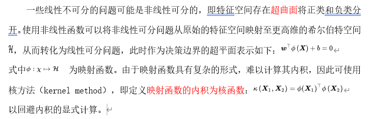 一些线性不可分的问题可能是非线性可分的，即特征空间存在超曲面将正类和负类分开。使用非线性函数可以将非线性可分问题从原始的特征空间映射至更高维的希尔伯特空间 ，从而转化为线性可分问题，此时作为决策边界的超平面表示如下：
式中  为映射函数。由于映射函数具有复杂的形式，难以计算其内积，因此可使用核方法（kernel method），即定义映射函数的内积为核函数：
以回避内积的显式计算。