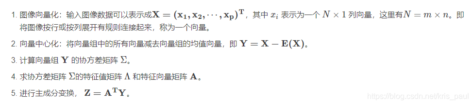 图像向量化：输入图像数据可以表示成X=(x1,x2,⋯,xp)TX=(x1,x2,⋯,xp)T，其中 xixi 表示为一个 N×1N×1 列向量，这里有N=m×nN=m×n。即将图像按行或按列展开有规则连接起来，称为一个向量。
向量中心化：将向量组中的所有向量减去向量组的均值向量，即 Y=X−E(X)Y=X−E(X)。
计算向量组 YY 的协方差矩阵 ΣΣ。
求协方差矩阵 ΣΣ的特征值矩阵 ΛΛ 和特征向量矩阵 AA。
进行主成分变换， Z=ATYZ=ATY。
