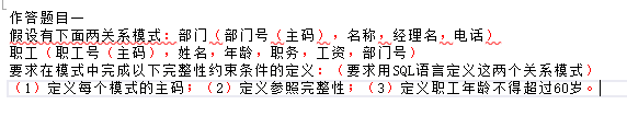 作答题目一假设有下面两关系模式：部门（部门号（主码），名称，经理名，电话）职工（职工号（主码），姓名，年龄，职务，工资，部门号）要求在模式中完成以下完整性约束条件的定义：（要求用SQL语言定义这两个关系模式）（1）定义每个模式的主码；（2）定义参照完整性；（3）定义职工年龄不得超过60岁。