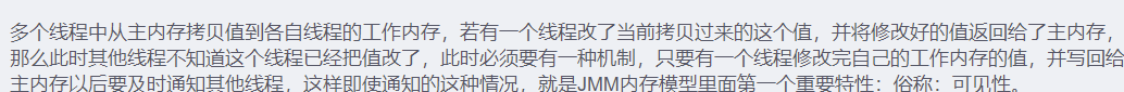 - 多个线程中从主内存拷贝值到各自线程的工作内存，若有一个线程改了当前拷贝过来的这个值，并将修改好的值返回给了主内存，那么此时其他线程不知道这个线程已经把值改了，此时必须要有一种机制，只要有一个线程修改完自己的工作内存的值，并写回给主内存以后要及时通知其他线程，这样即使通知的这种情况，就是JMM内存模型里面第一个重要特性：俗称：可见性。