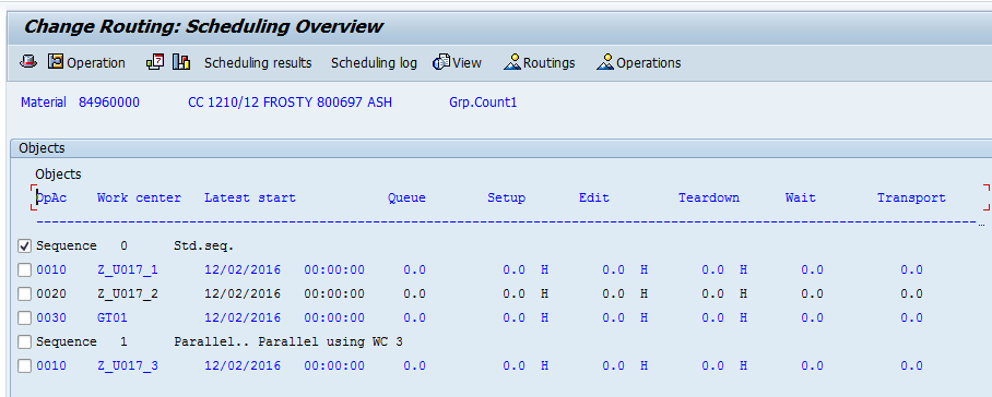 Machine generated alternative text:&#10;Change Routing: Scheduling Overview&#10;Operation p I Scheduling results Scheduling log diview Routings 4operations&#10;Material 84960000 CC 1210/12 FROSTY 800697 ASH Grp.Countl&#10;Objects&#10;Objects&#10;EIDTAc Work center Latest start Queue Setup Edit Teardown Wait Transport&#10;11 Sequence O Std.seq.&#10;I001O Z_U017_l 12/02/2016 00:00:00 0.0 0.0 H 0.0 H 0.0 H 0.0 0.0&#10;002O Z_U017_2 12/02/2016 00:00:00 0.0 0.0 H 0.0 H 0.0 H 0.0 0.0&#10;?0030 GTO1 12/02/2016 00:00:00 0.0 0.0 H 0.0 H 0.0 H 0.0 0.0&#10;Sequence 1 Parallel.. Parallel using WC 3&#10;rI 0010 Z_U017_3 12/02/2016 00:00:00 0.0 0.0 H 0.0 H 0.0 H 0.0 0.0