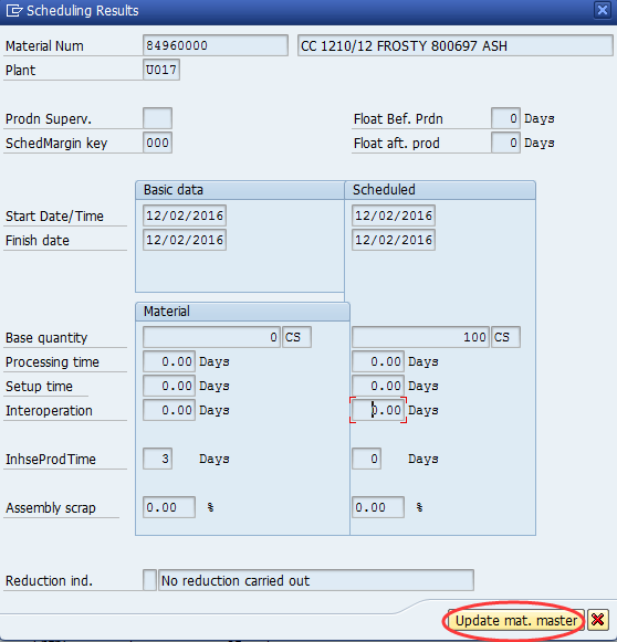 Machine generated alternative text:&#10;EoSchedulinq Results r x&#10;Material Num 496OOOO 慍C 1210/12 FR0STY800697 ASH&#10;Plant U0171&#10;Prodn Superv. Float Bef. Prdn 戙l Days&#10;SchedMargin key 000? Float aft. prod ? Days&#10;Basic data Scheduled&#10;Start Date/Time 12/02/2016 12/02/2016&#10;Finish date ?2/02/2016 12/02/2016&#10;Material&#10;Base quantity 0CS 100cs?&#10;Processing time 0.00Days ? 0.i?lDays&#10;Setuptime 0.0&Days ? 0.00Days&#10;Interoperation Oi鉲 Days ? L00i扗ays&#10;InhseProdTime 3 Days Days&#10;Assemblyscrap ?oo ! E?oo ?&#10;Reduction md. No reduction carried out&#10;eerJ