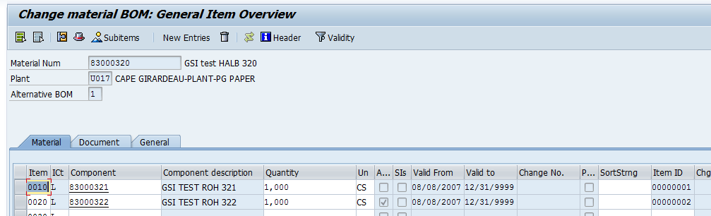 Machine generated alternative text:&#10;Change material 80M: General Item Overview&#10;EL L c! 4Subitems New Entries  lij Header Validity&#10;Material Num 83000320 651 test HALS 320&#10;Plant uoi1 CAPE GIRARDEAU-PLANT-P6 PAPER&#10;Alternative BOM 1&#10;Item ICt Component Component de.ion Quantity Un A... SIs Valid From Valid to Change No. P... SortStrng Item ID Chg&#10;o1oCL 83000321 GSITESTRQH 321 1,000 CS Z 08/08/2007 12/31/9999 00000001&#10;t002o L 83000322 GSI TEST ROH 322 1,000 CS J H 08/08/2007 12/31/9999 00000002&#10;i ,i,,,,  ri rn