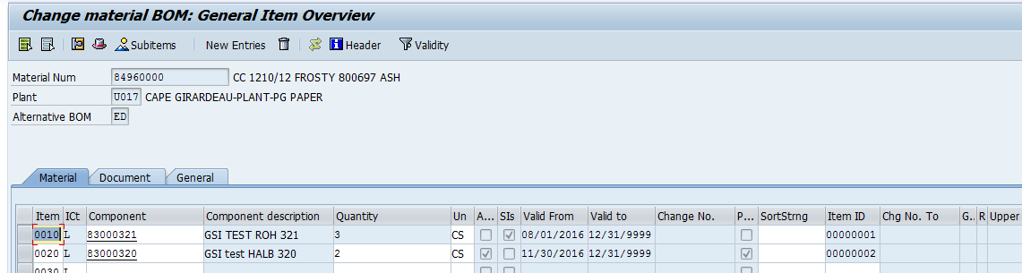 Machine generated alternative text:&#10;Change material 80M: General Item Overview&#10;L 3  c!i Subitems New Entries  ILl Header Validity&#10;Material Num ?4960000 CC 1210/12 FROSTY 800697 ASH&#10;Plant U01i CAPE GIRARDEAU-PLANT-PG PAPER&#10;Alternative BOM&#10;罬aterial Document General&#10;Item ICt Component Component de.ion Quantity Un A... Sis Valid From Valid to Change No. P... SortStrng Item ID Chg No. To G.! R Upper&#10;830Q?321 GSI TEST ROH 321 3 CS D J 08/01/2016 12/31/9999 D 00000001&#10;H002?  83000320 GSI test HALB 320 2 CS 11/30/2016 12/31/9999 00000002&#10;I IflfllflT n[n[ n